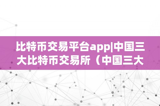 比特币交易平台app|中国三大比特币交易所（中国三大比特币交易所app）