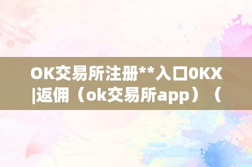 OK交易所注册**入口0KX|返佣（ok交易所app）（ok交易所注册）