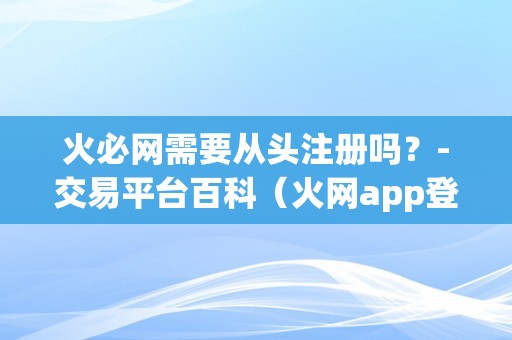 火必网需要从头注册吗？-交易平台百科（火网app登录）（火必网需要从头注册吗？）