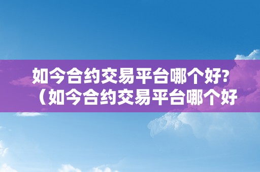 如今合约交易平台哪个好?（如今合约交易平台哪个好）（合约交易平台哪个好？优选比力让您轻松找到最合适您的平台）