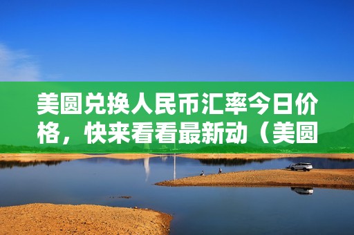 美圆兑换人民币汇率今日价格，快来看看最新动（美圆兑换人民币汇率今日汇率实时查询）（美圆兑换人民币汇率今日价格实时查询）