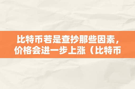 比特币若是查抄那些因素，价格会进一步上涨（比特币若是查抄那些因素,价格会进一步上涨吗）（）