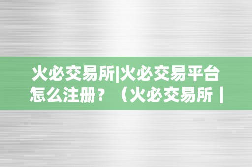 火必交易所|火必交易平台怎么注册？（火必交易所｜火必交易平台怎么注册）