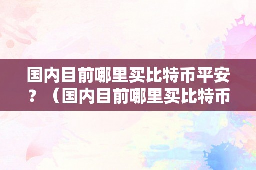 国内目前哪里买比特币平安？（国内目前哪里买比特币平安）