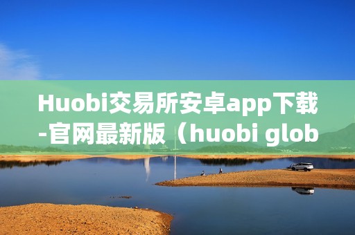 Huobi交易所安卓app下载-官网最新版（huobi global交易平台）（huobi交易所安卓app下载）