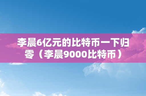 李晨6亿元的比特币一下归零（李晨9000比特币）