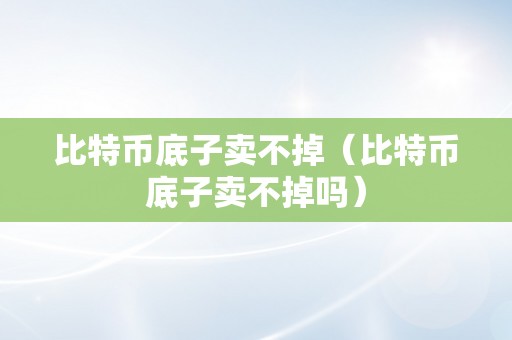 比特币底子卖不掉（比特币底子卖不掉吗）