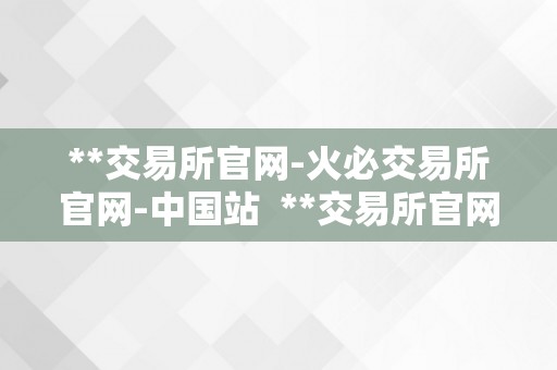 **交易所官网-火必交易所官网-中国站  **交易所官网-火必交易所官网-中国站