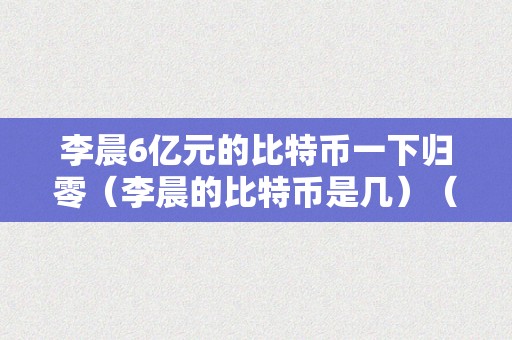 李晨6亿元的比特币一下归零（李晨的比特币是几）（李晨6亿元的比特币一下归零）