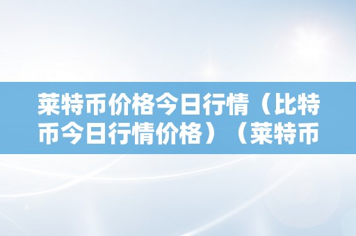 莱特币价格今日行情（比特币今日行情价格）（莱特币今日行情及比特币）