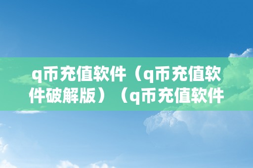 q币充值软件（q币充值软件破解版）（q币充值软件q币充值软件破解版详细阐发）