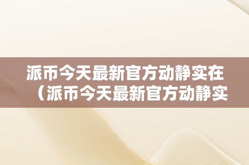 派币今天最新官方动静实在（派币今天最新官方动静实在派最新动静）