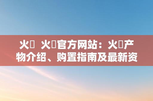 火帀  火帀官方网站：火帀产物介绍、购置指南及最新资讯