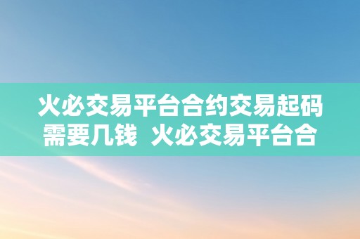 火必交易平台合约交易起码需要几钱  火必交易平台合约交易起码需要几钱？详细解析