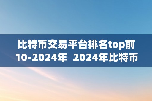 比特币交易平台排名top前10-2024年  2024年比特币交易平台排名top前10：全面阐发市场领先者