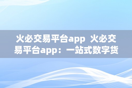 火必交易平台app  火必交易平台app：一站式数字货币交易平台，平安便利的投资理财选择