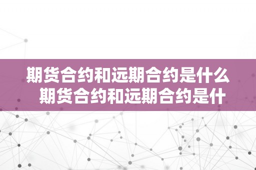 期货合约和远期合约是什么  期货合约和远期合约是什么？意义和区别详解