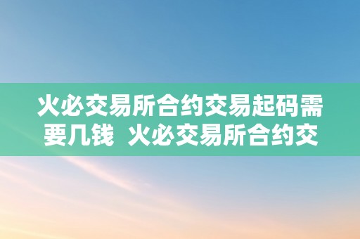 火必交易所合约交易起码需要几钱  火必交易所合约交易起码需要几钱？详细解析合约交易的相关费用和要点