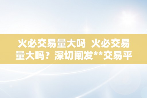 火必交易量大吗  火必交易量大吗？深切阐发**交易平台的交易量特点