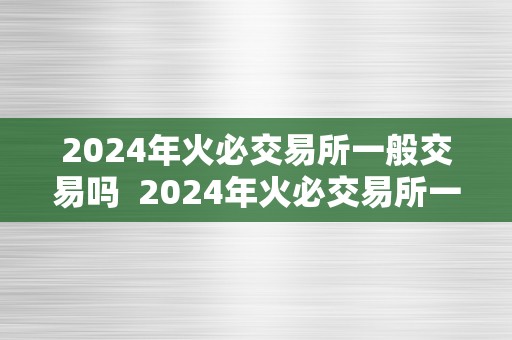 2024年火必交易所一般交易吗  2024年火必交易所一般交易吗