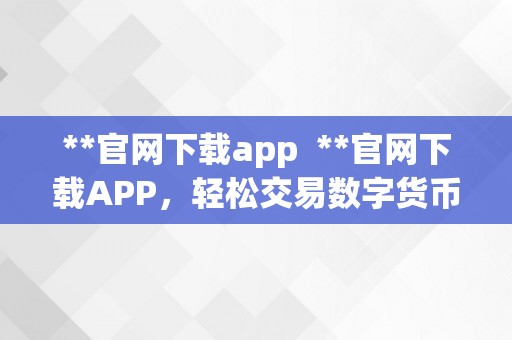 **官网下载app  **官网下载APP，轻松交易数字货币，掌握最新行情信息