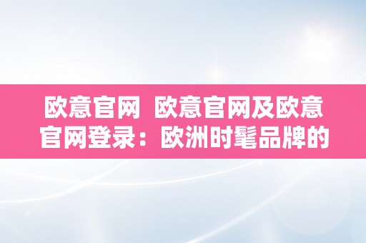 欧意官网  欧意官网及欧意官网登录：欧洲时髦品牌的官方网站，尽享优良购物体验