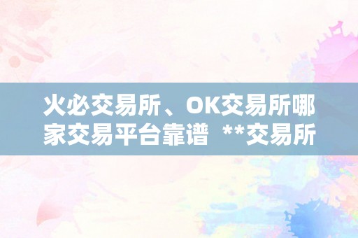 火必交易所、OK交易所哪家交易平台靠谱  **交易所、OK交易所哪家交易平台靠谱？详细比力阐发