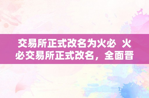 交易所正式改名为火必  火必交易所正式改名，全面晋级办事体验，用户交易愈加便利平安