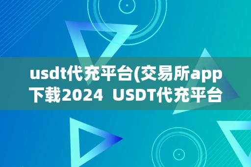 usdt代充平台(交易所app下载2024  USDT代充平台：交易所APP下载2024及USDT代卖