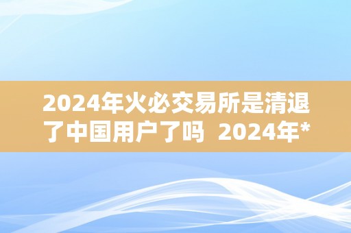 2024年火必交易所是清退了中国用户了吗  2024年**交易所能否清退了中国用户？