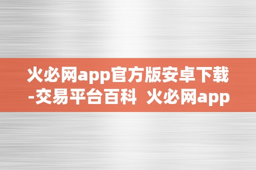 火必网app官方版安卓下载-交易平台百科  火必网app官方版安卓下载-交易平台百科