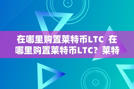 在哪里购置莱特币LTC  在哪里购置莱特币LTC？莱特币在哪个平台买？