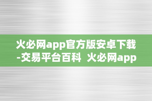 火必网app官方版安卓下载-交易平台百科  火必网app官方版安卓下载-交易平台百科