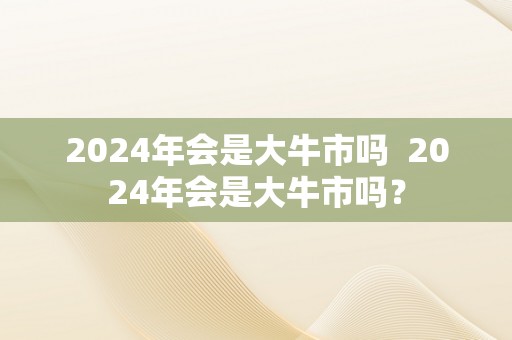 2024年会是大牛市吗  2024年会是大牛市吗？