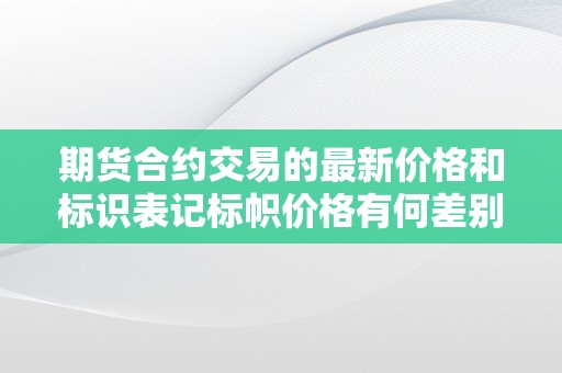 期货合约交易的最新价格和标识表记标帜价格有何差别  期货合约交易的最新价格和标识表记标帜价格有何差别