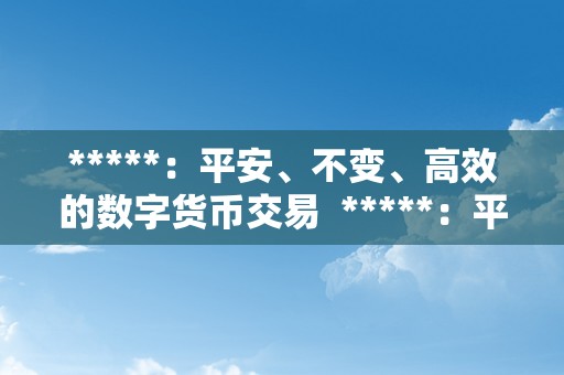 *****：平安、不变、高效的数字货币交易  *****：平安、不变、高效的数字货币交易平台