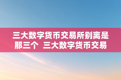 三大数字货币交易所别离是那三个  三大数字货币交易所别离是那三个及三大数字货币交易所介绍