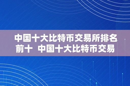 中国十大比特币交易所排名前十  中国十大比特币交易所排名前十名