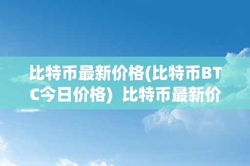 比特币最新价格(比特币BTC今日价格)  比特币最新价格及价格表今日价格