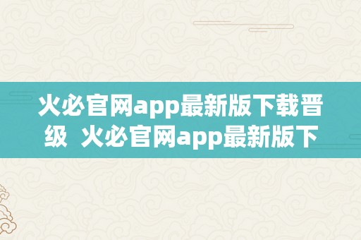 火必官网app最新版下载晋级  火必官网app最新版下载晋级：为您带来更优良的利用体验