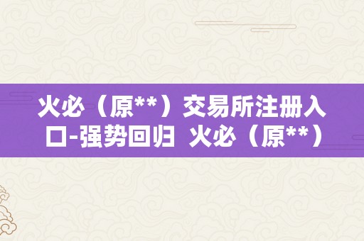 火必（原**）交易所注册入口-强势回归  火必（原**）交易所注册入口-强势回归