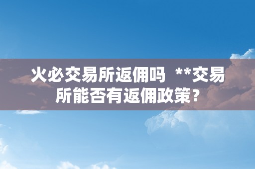 火必交易所返佣吗  **交易所能否有返佣政策？