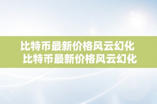 比特币最新价格风云幻化  比特币最新价格风云幻化及比特币的最新价格走势阐发