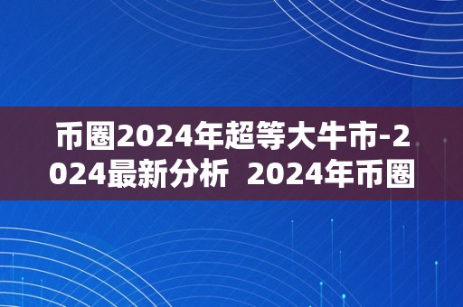 币圈2024年超等大牛市-2024最新分析  2024年币圈超等大牛市预测