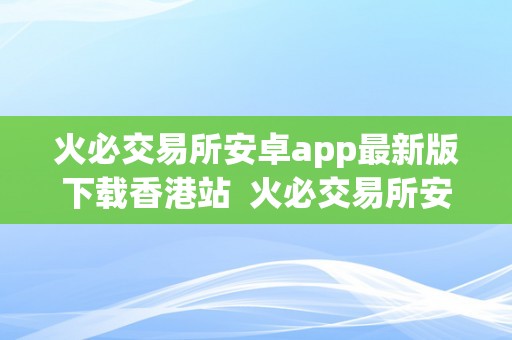 火必交易所安卓app最新版下载香港站  火必交易所安卓app最新版下载香港站：最新的数字货币交易平台，让您轻松畅享投资乐趣