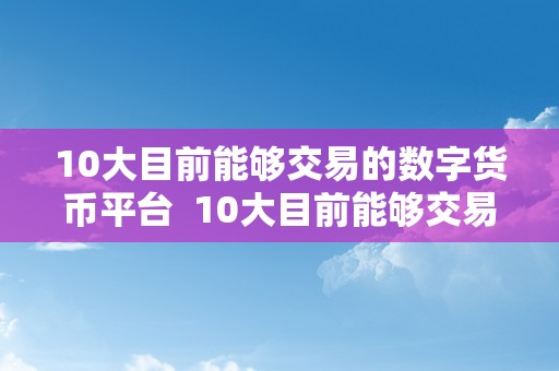 10大目前能够交易的数字货币平台  10大目前能够交易的数字货币平台及10大目前能够交易的数字货币平台有哪些