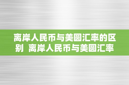 离岸人民币与美圆汇率的区别  离岸人民币与美圆汇率的区别及离岸人民币与美圆汇率的区别和联络