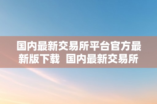 国内最新交易所平台官方最新版下载  国内最新交易所平台官方最新版下载及中国最新交易所