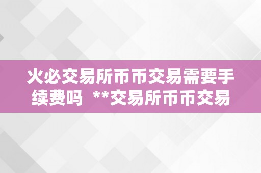 火必交易所币币交易需要手续费吗  **交易所币币交易需要手续费吗？