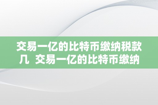 交易一亿的比特币缴纳税款几  交易一亿的比特币缴纳税款几及交易一亿的比特币缴纳税款几